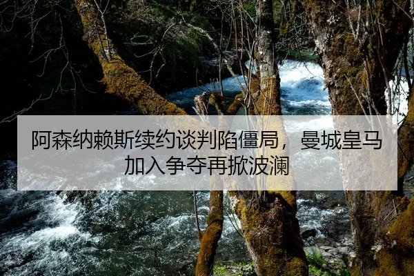 阿森纳赖斯续约谈判陷僵局，曼城皇马加入争夺再掀波澜